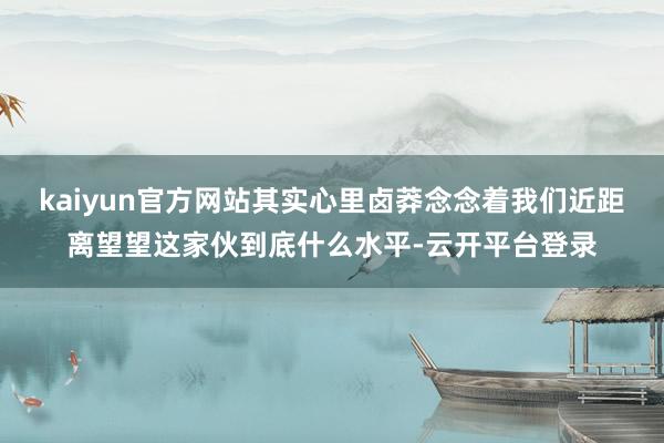 kaiyun官方网站其实心里卤莽念念着我们近距离望望这家伙到底什么水平-云开平台登录