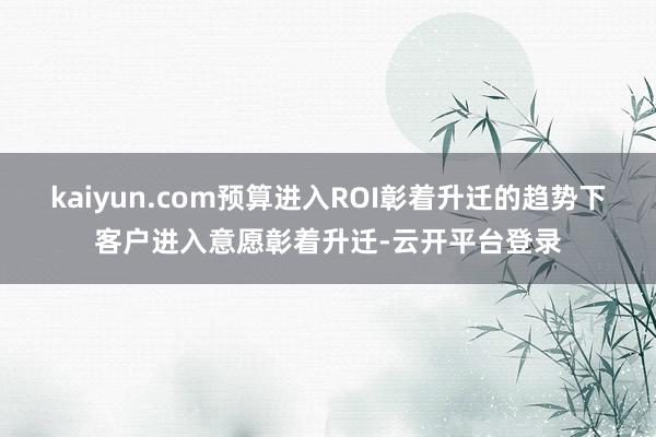 kaiyun.com预算进入ROI彰着升迁的趋势下客户进入意愿彰着升迁-云开平台登录