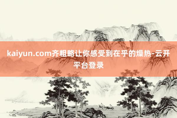 kaiyun.com齐粗略让你感受到在乎的燥热-云开平台登录