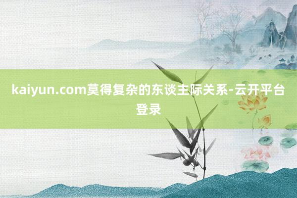 kaiyun.com莫得复杂的东谈主际关系-云开平台登录