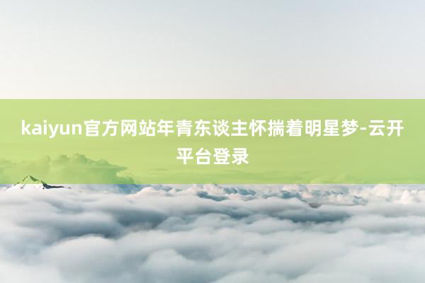 kaiyun官方网站年青东谈主怀揣着明星梦-云开平台登录