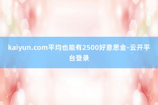kaiyun.com平均也能有2500好意思金-云开平台登录