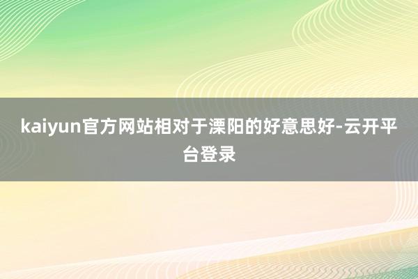 kaiyun官方网站相对于溧阳的好意思好-云开平台登录