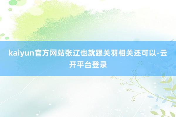 kaiyun官方网站张辽也就跟关羽相关还可以-云开平台登录
