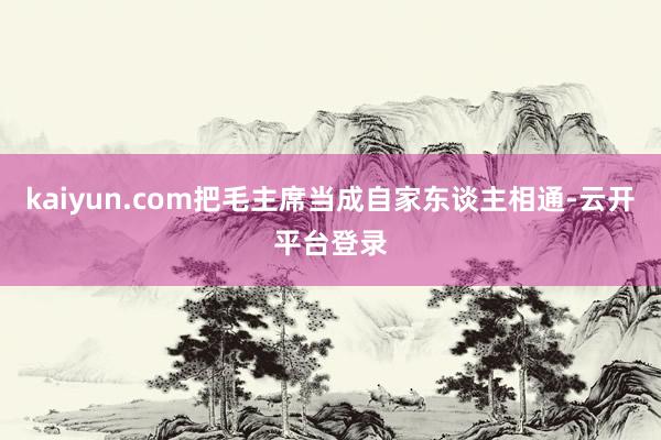 kaiyun.com把毛主席当成自家东谈主相通-云开平台登录