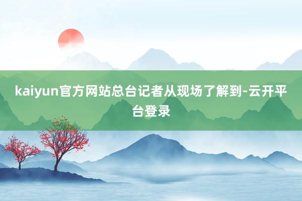 kaiyun官方网站总台记者从现场了解到-云开平台登录