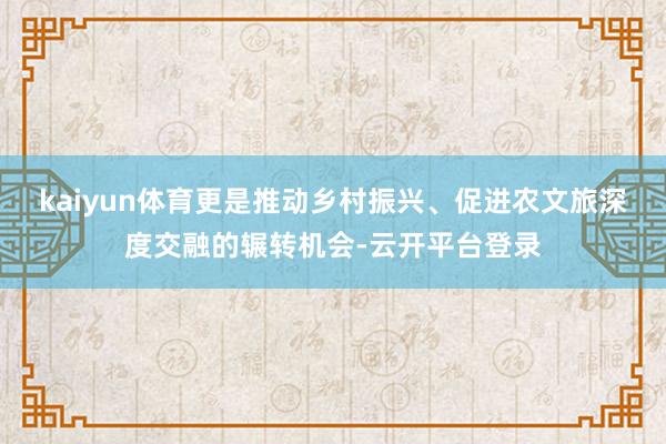kaiyun体育更是推动乡村振兴、促进农文旅深度交融的辗转机会-云开平台登录