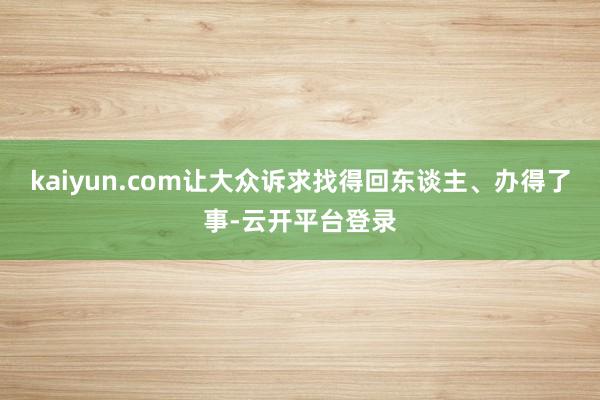 kaiyun.com让大众诉求找得回东谈主、办得了事-云开平台登录