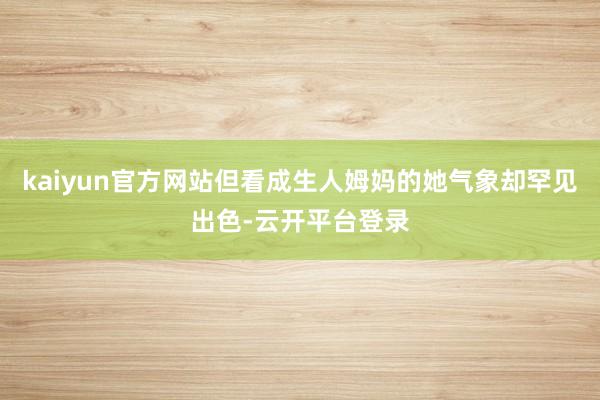 kaiyun官方网站但看成生人姆妈的她气象却罕见出色-云开平台登录