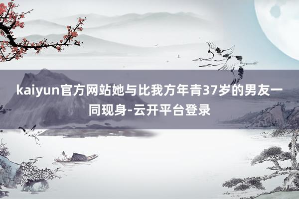 kaiyun官方网站她与比我方年青37岁的男友一同现身-云开平台登录
