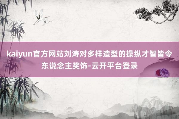 kaiyun官方网站刘涛对多样造型的操纵才智皆令东说念主奖饰-云开平台登录
