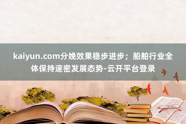kaiyun.com分娩效果稳步进步；船舶行业全体保持邃密发展态势-云开平台登录