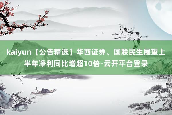 kaiyun【公告精选】华西证券、国联民生展望上半年净利同比增超10倍-云开平台登录