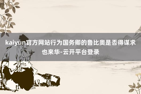 kaiyun官方网站行为国务卿的鲁比奥是否得谋求也来华-云开平台登录