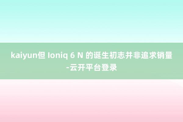 kaiyun但 Ioniq 6 N 的诞生初志并非追求销量-云开平台登录