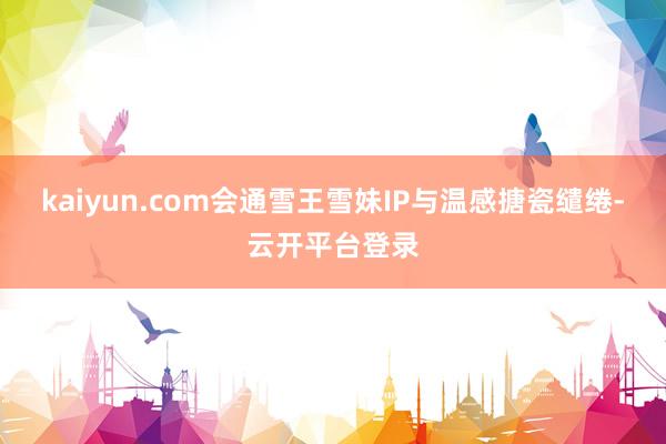 kaiyun.com会通雪王雪妹IP与温感搪瓷缱绻-云开平台登录