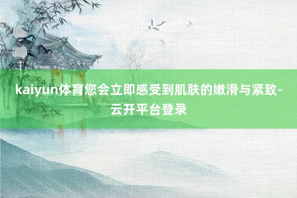 kaiyun体育您会立即感受到肌肤的嫩滑与紧致-云开平台登录