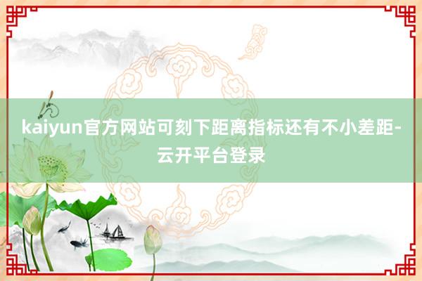 kaiyun官方网站可刻下距离指标还有不小差距-云开平台登录