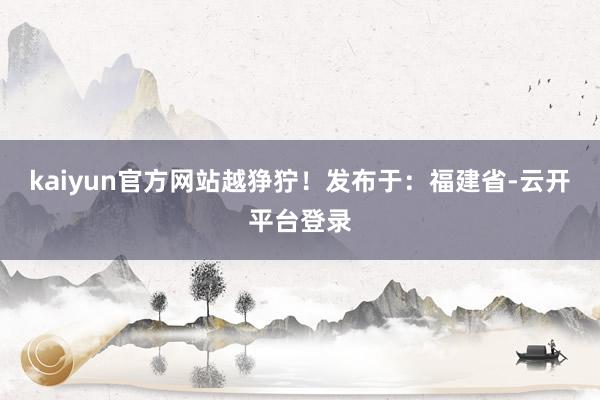 kaiyun官方网站越狰狞！发布于：福建省-云开平台登录