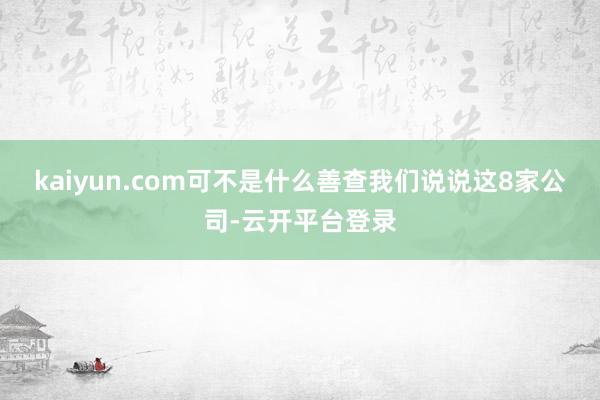 kaiyun.com可不是什么善查我们说说这8家公司-云开平台登录