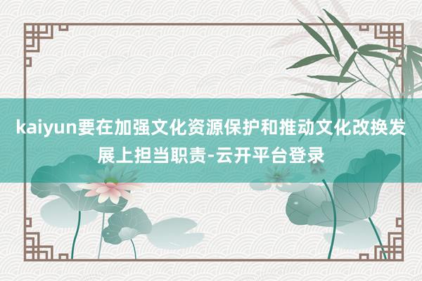 kaiyun要在加强文化资源保护和推动文化改换发展上担当职责-云开平台登录