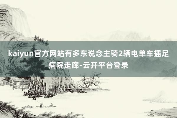 kaiyun官方网站有多东说念主骑2辆电单车插足病院走廊-云开平台登录