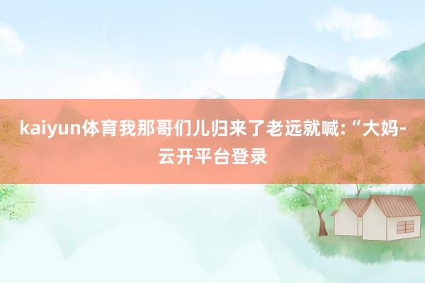 kaiyun体育我那哥们儿归来了老远就喊:“大妈-云开平台登录