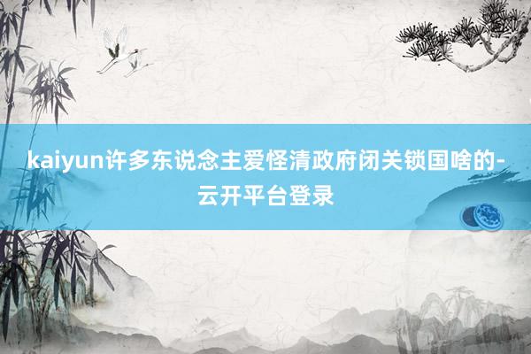 kaiyun许多东说念主爱怪清政府闭关锁国啥的-云开平台登录