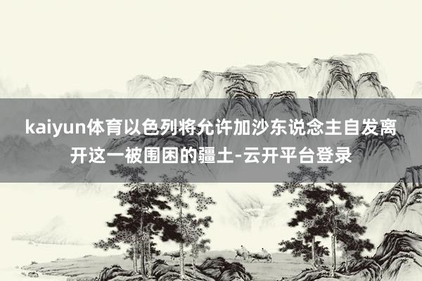 kaiyun体育以色列将允许加沙东说念主自发离开这一被围困的疆土-云开平台登录