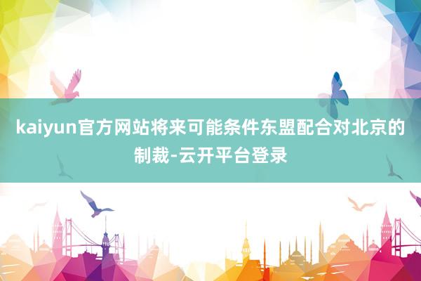 kaiyun官方网站将来可能条件东盟配合对北京的制裁-云开平台登录