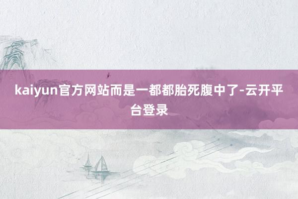 kaiyun官方网站而是一都都胎死腹中了-云开平台登录