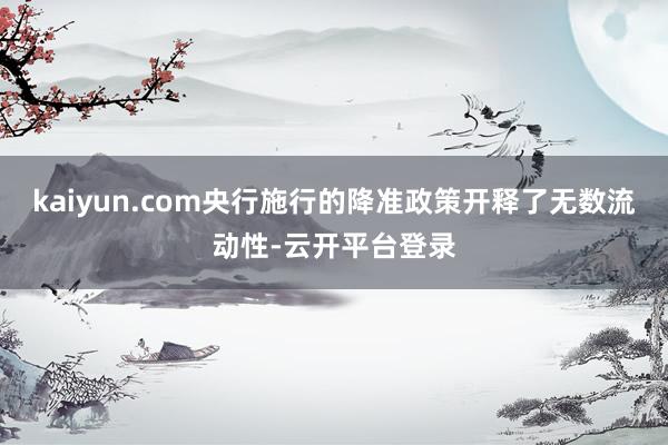 kaiyun.com央行施行的降准政策开释了无数流动性-云开平台登录