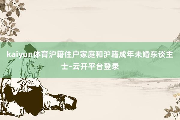 kaiyun体育沪籍住户家庭和沪籍成年未婚东谈主士-云开平台登录