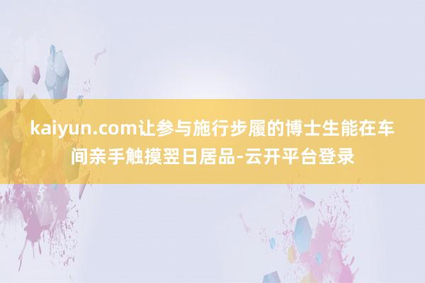kaiyun.com让参与施行步履的博士生能在车间亲手触摸翌日居品-云开平台登录