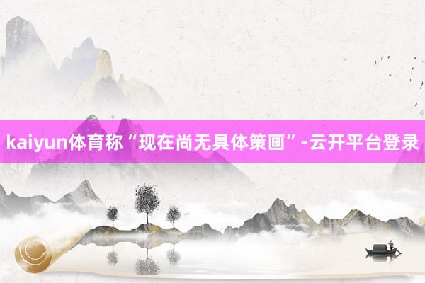 kaiyun体育称“现在尚无具体策画”-云开平台登录