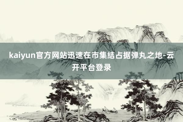 kaiyun官方网站迅速在市集结占据弹丸之地-云开平台登录