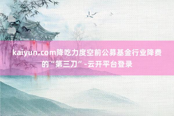 kaiyun.com　　降吃力度空前　　公募基金行业降费的“第三刀”-云开平台登录