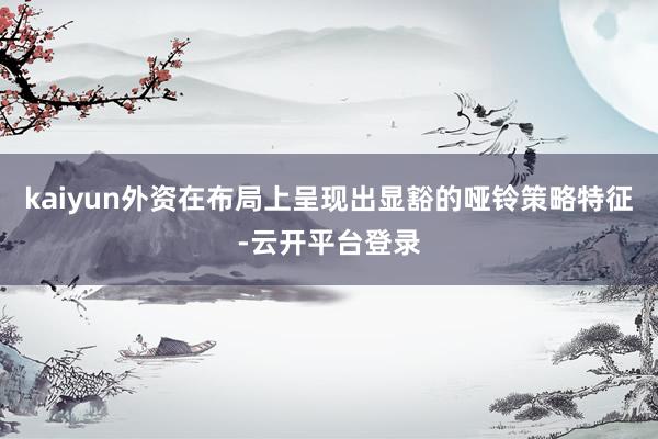 kaiyun外资在布局上呈现出显豁的哑铃策略特征-云开平台登录