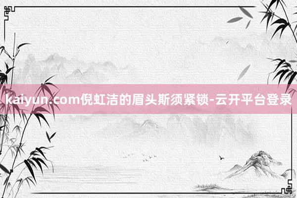kaiyun.com倪虹洁的眉头斯须紧锁-云开平台登录