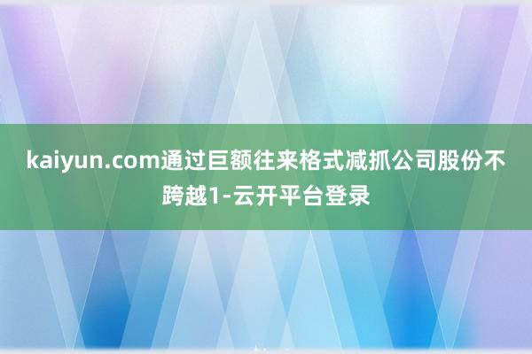 kaiyun.com通过巨额往来格式减抓公司股份不跨越1-云开平台登录