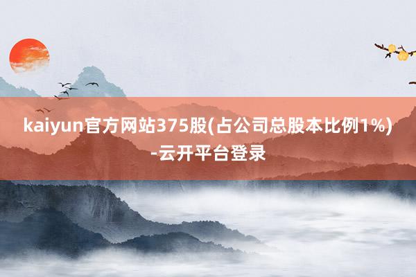 kaiyun官方网站375股(占公司总股本比例1%)-云开平台登录