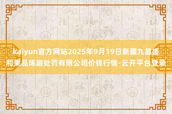 kaiyun官方网站2025年9月19日新疆九昌盛和果品琢磨处罚有限公司价钱行情-云开平台登录