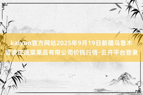 kaiyun官方网站2025年9月19日新疆乌鲁木皆凌庆蔬菜果品有限公司价钱行情-云开平台登录
