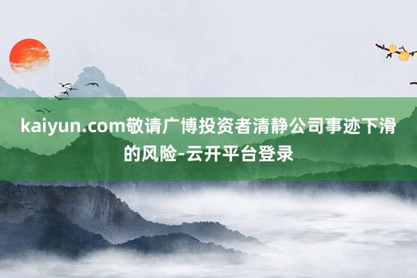 kaiyun.com敬请广博投资者清静公司事迹下滑的风险-云开平台登录