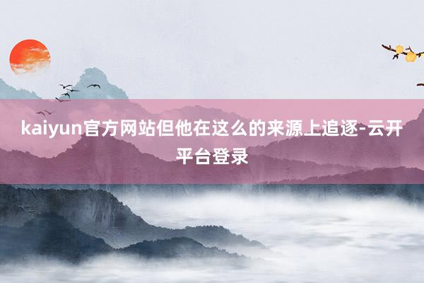 kaiyun官方网站但他在这么的来源上追逐-云开平台登录