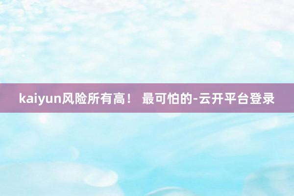 kaiyun风险所有高！ 最可怕的-云开平台登录