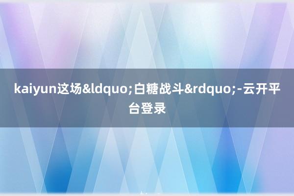 kaiyun这场&ldquo;白糖战斗&rdquo;-云开平台登录