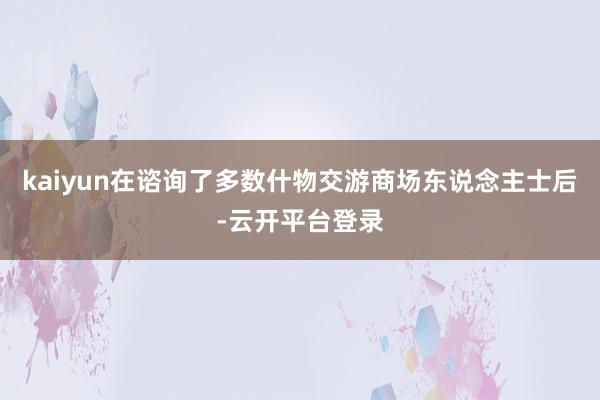 kaiyun　　在谘询了多数什物交游商场东说念主士后-云开平台登录