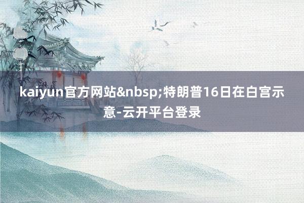 kaiyun官方网站&nbsp;　　特朗普16日在白宫示意-云开平台登录