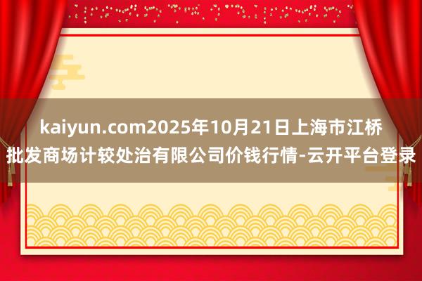 kaiyun.com2025年10月21日上海市江桥批发商场计较处治有限公司价钱行情-云开平台登录